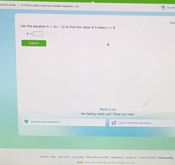 Goventh grade ) X. 2 Fint a value using two-variable squations (S) how ha m 
Wide 
Use the equation k=2x-12 to find the value of A when s=8.
k=□
Submn 
Not feeling ready yet? These can help: Work it out 
Pelaste línear eopeennóns Lessonc Evαλusang expressiers 
Campany ; Blay : Help render: Uset guiden ( fill as what pou shink : Trstimonists ; Conderl as ; thiied of sersise'; Prlumep polley 
【 L a n tte a i t teorbing. Al rights rocemed.