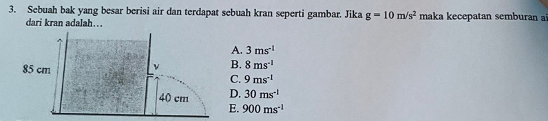 Sebuah bak yang besar berisi air dan terdapat sebuah kran seperti gambar. Jika g=10m/s^2 maka kecepatan semburan a
dari kran adalah…
A. 3ms^(-1)
B. 8ms^(-1)
C. 9ms^(-1)
D. 30ms^(-1)
E. 900ms^(-1)