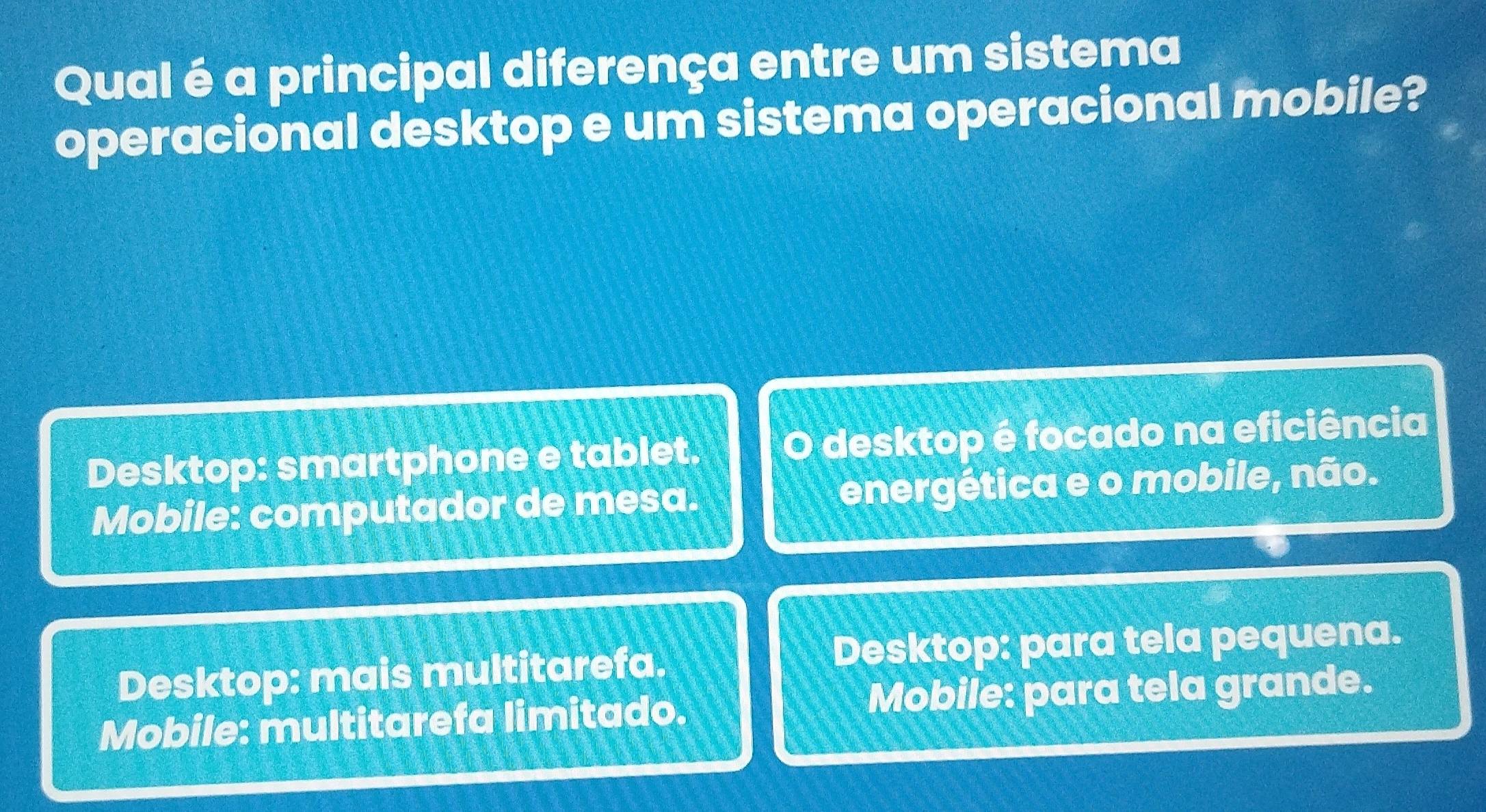 Qual é a principal diferença entre um sistema
operacional desktop e um sistema operacional mobile?
Desktop: smartphone e tablet. O desktop é focado na eficiência
Mobile: computador de mesa. energética e o mobile, não.
Desktop: mais multitarefa. Desktop: para tela pequena.
Mobile: multitarefa limitado. Mobile: para tela grande.