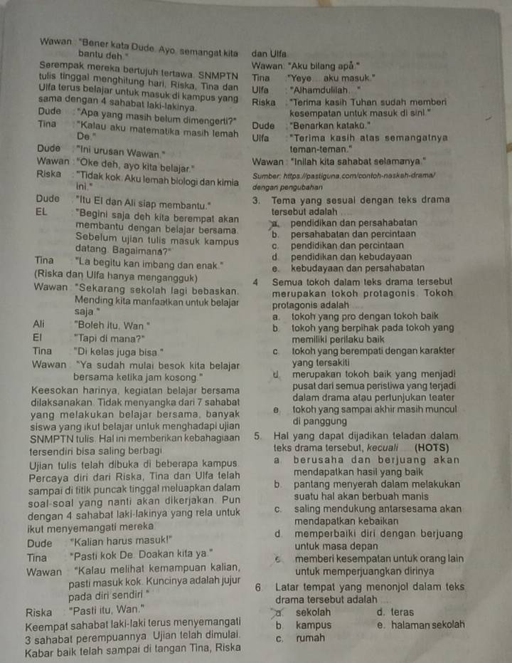 Wawan : "Bener kata Dude. Ayo semangat kita dan Ulfa
bantu deh "
Wawan: "Aku bilang apå."
Serempak mereka bertujuh tertawa. SNMPTN Tina :"Yeye... aku masuk."
tulis tinggal menghitung hari, Riska, Tina dan  Ulfa  : ''Alhamdulilah. ''
Ulfa terus belajar untuk masuk di kampus yang Riska   *Terima kasih Tuhan sudah member
sama dengan 4 sahabat laki-lakinya.
kesempatan untuk masuk di sinl."
Dude  "Apa yang masih belum dimengerli?" Dude "Benarkan katakō."
Tina  "Kalau aku matematika masih lemah Ulfa   *Terima kasih alas semangalnya
De."
Dude "Ini urusan Wawan."
teman-teman."
Wawan : "Inilah kita sahabat selamanya."
Wawan : "Oke deh, ayo kita belajar."
Riska : 'Tidak kok. Aku lemah biologi dan kimia
Sumber: https.//pastiguna.com/contoh-naskah-drama/
ini." dengan pengubahan
3. Tema yang sesual dengan teks drama
Dude  "Itu El dan Ali siap membantu." tersebut adalah
EL *Begini saja deh kita berempat akan pendidikan dan persahabatan
membantu dengan belajar bersama b. persahabatan dan percintaan
Sebelum ujian tulis masuk kampus c. pendidikan dan percintaan
datang. Bagaimana?"
d pendidikan dan kebudayaan
Tina "La begitu kan imbang dan enak." e kebudayaan dan persahabatan
(Riska dan Uifa hanya mengangguk)
Wawan "Sekarang sekolah lagi bebaskan. 4 Semua tokoh dalam teks drama tersebut
merupakan tokoh protagonis. Tokoh
Mending kita manfaatkan untuk belajar
saja "' protagonis adalah
a. tokoh yang pro dengan tokoh baik
Ali "Boleh itu, Wan " b tokoh yang berpihak pada tokoh yang
El "Tapi di mana?" memiliki perilaku baik
Tina "Di kelas juga bisa " c tokoh yang berempati dengan karakter
Wawan “Ya sudah mulai besok kita belajar yang tersakiti
bersama ketika jam kosong." d  merupakan tokoh baik yang menjad 
Keesokan harinya, kegiatan belajar bersama pusat dari semua perisliwa yang terjadi
dilaksanakan. Tidak menyangka dari 7 sahabat dalam drama atau pertunjukan teater
yang melakukan belajar bersama, banyak e  tokoh yang sampai akhir masih muncul
siswa yang ikut belajar untuk menghadapi ujian di panggung
SNMPTN tulis. Hal ini memberikan kebahagiaan 5. Hal yang dapat dijadikan teladan dalam
tersendiri bisa saling berbagi teks drama tersebut, kecuali (HOTS)
Ujian tulis telah dibuka di beberapa kampus a berusaha dan berjuang akan
Percaya diri dari Riska, Tina dan Ulfa telah mendapatkan hasil yang baik
sampai di titik puncak tinggal meluapkan dalam b pantang menyerah dalam melakukan
soal-soal yang nanti akan dikerjakan. Pun suatu hal akan berbuah manis
dengan 4 sahabat laki-lakinya yang rela untuk c. saling mendukung antarsesama akan
mendapatkan kebaikan
ikut menyemangati mereka d memperbaiki diri dengan berjuang
Dude "Kalian harus masuk!" untuk masa depan
Tina "Pasti kok De. Doakan kita ya."  memberi kesempatan untuk orang lain
Wawan "Kalau melihat kemampuan kalian, untuk memperjuangkan dirinya
pasti masuk kok. Kuncinya adalah jujur 6 Latar tempat yang menonjol dalam teks
pada diri sendiri " drama tersebut adalah
Riska: "Pasti itu, Wan." a sekolah d. teras
Keempat sahabat laki-laki terus menyemangati b kampus e. halaman sekolah
3 sahabat perempuannya Ujian telah dimulai. c. rumah
Kabar baik telah sampai di tangan Tina, Riska