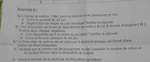 3/ L'atome de sodium ( Na ) perd un électron et se transforme en ion. 
a- Ecrire le symbole de cet ion 
b- S'agit-il d'un ion simple ou poly atomique? Justifier la réponse. 
2/ L'ion thiosulfate est formé de deux atomes de soufre ( S ) et 3 atomes d'oxygène ( 0 ). 
Il porte deux charges négatives. 
a- L'ion thiosulfate est-il un anion ou un cation? Justifier la réponse. 
b Ecrire la formule chimique de cet ion. 
3/ Le thiosulfate de sodium est un corps pur à structure ionique, est formé d'ions 
sodium et d'ions thiosulfate. 
a sachant que la matière est électriquement neutre.Comparer le nombre de cation et 
le nombre d'anion dans le thiosulfate de sodium 
b- Ecrire la formule de la molécule de thiosulfate de sodium