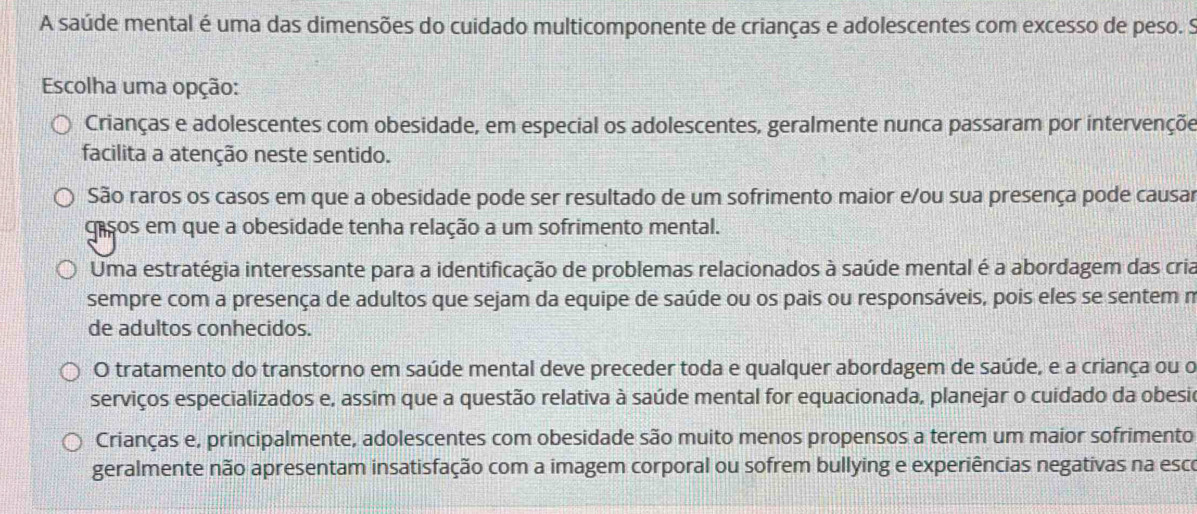 A saúde mental é uma das dimensões do cuidado multicomponente de crianças e adolescentes com excesso de peso. S
Escolha uma opção:
Crianças e adolescentes com obesidade, em especial os adolescentes, geralmente nunca passaram por intervençõe
facilita a atenção neste sentido.
São raros os casos em que a obesidade pode ser resultado de um sofrimento maior e/ou sua presença pode causar
gasos em que a obesidade tenha relação a um sofrimento mental.
Uma estratégia interessante para a identificação de problemas relacionados à saúde mental é a abordagem das cria
sempre com a presença de adultos que sejam da equipe de saúde ou os pais ou responsáveis, pois eles se sentem n
de adultos conhecidos.
O tratamento do transtorno em saúde mental deve preceder toda e qualquer abordagem de saúde, e a criança ou o
serviços especializados e, assim que a questão relativa à saúde mental for equacionada, planejar o cuidado da obesil
Crianças e, principalmente, adolescentes com obesidade são muito menos propensos a terem um maior sofrimento
geralmente não apresentam insatisfação com a imagem corporal ou sofrem bullying e experiências negativas na esco