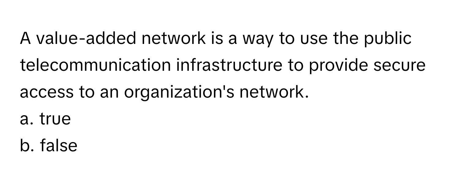 A value-added network is a way to use the public telecommunication infrastructure to provide secure access to an organization's network. 

a. true
b. false