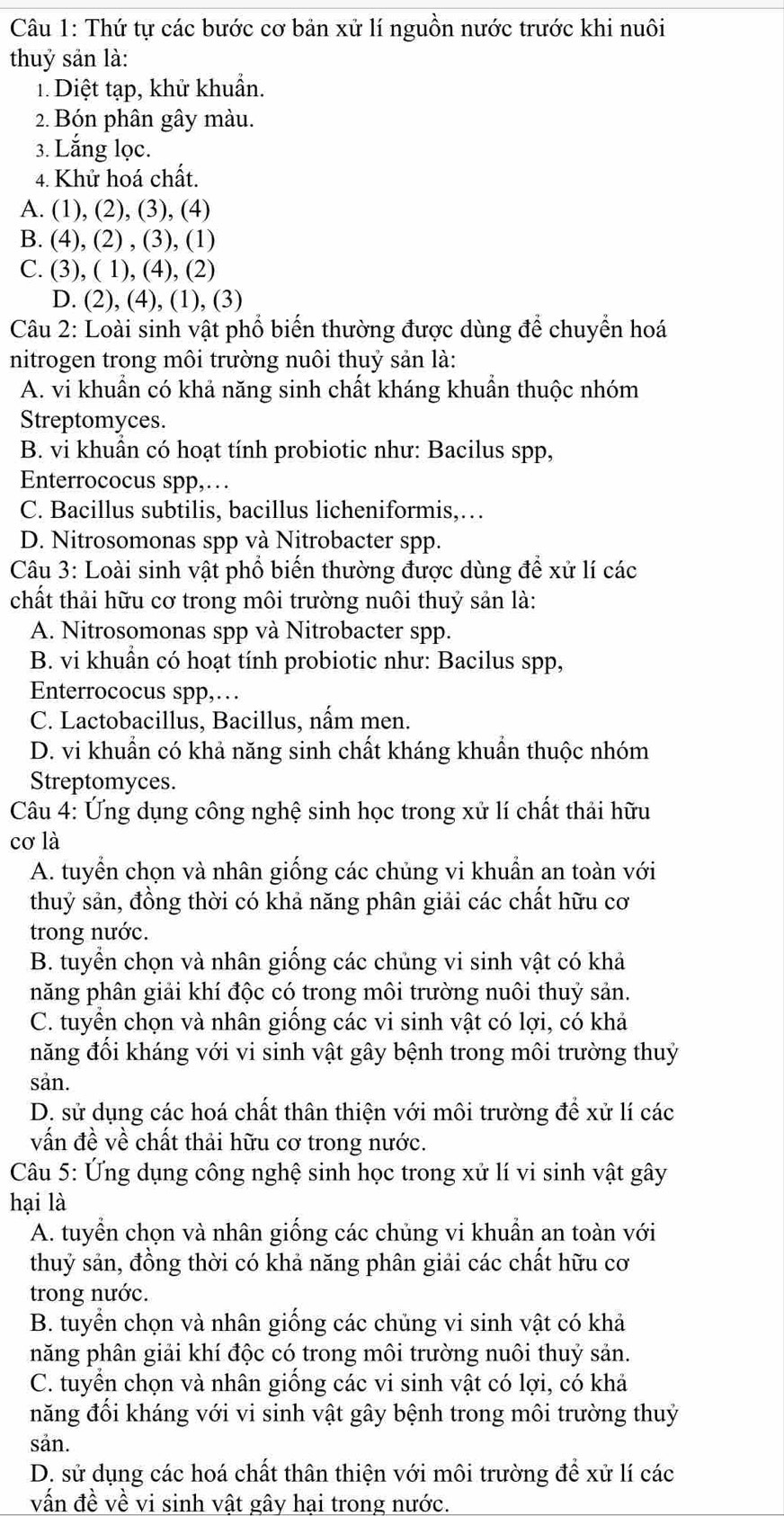 Thứ tự các bước cơ bản xử lí nguồn nước trước khi nuôi
thuỷ sản là:
1.  Diệt tạp, khử khuẩn.
2. Bón phân gây màu.
3. Lắng lọc.
4. Khử hoá chất.
A. (1), (2), (3), (4)
B. (4), (2) , (3), (1)
C. (3), ( 1), (4), (2)
D. (2), (4), (1), (3)
Câu 2: Loài sinh vật phố biến thường được dùng để chuyển hoá
nitrogen trong môi trường nuôi thuỷ sản là:
A. vi khuẩn có khả năng sinh chất kháng khuẩn thuộc nhóm
Streptomyces.
B. vi khuẩn có hoạt tính probiotic như: Bacilus spp,
Enterrococus spp,…
C. Bacillus subtilis, bacillus licheniformis,…
D. Nitrosomonas spp và Nitrobacter spp.
Câu 3: Loài sinh vật phổ biến thường được dùng để xử lí các
chất thải hữu cơ trong môi trường nuôi thuỷ sản là:
A. Nitrosomonas spp và Nitrobacter spp.
B. vi khuẩn có hoạt tính probiotic như: Bacilus spp,
Enterrococus spp,…
C. Lactobacillus, Bacillus, nấm men.
D. vi khuẩn có khả năng sinh chất kháng khuần thuộc nhóm
Streptomyces.
Câu 4: Ứng dụng công nghệ sinh học trong xử lí chất thải hữu
cơ là
A. tuyển chọn và nhân giống các chủng vi khuẩn an toàn với
thuỷ sản, đồng thời có khả năng phân giải các chất hữu cơ
trong nước.
B. tuyển chọn và nhân giống các chủng vi sinh vật có khả
năng phân giải khí độc có trong môi trường nuôi thuỷ sản.
C. tuyển chọn và nhân giống các vi sinh vật có lợi, có khả
năng đối kháng với vi sinh vật gây bệnh trong môi trường thuỷ
sản.
D. sử dụng các hoá chất thân thiện với môi trường để xử lí các
vấn đề về chất thải hữu cơ trong nước.
Câu 5: Ứng dụng công nghệ sinh học trong xử lí vi sinh vật gây
hại là
A. tuyển chọn và nhân giống các chủng vi khuẩn an toàn với
thuỷ sản, đồng thời có khả năng phân giải các chất hữu cơ
trong nước.
B. tuyển chọn và nhân giống các chủng vi sinh vật có khả
năng phân giải khí độc có trong môi trường nuôi thuỷ sản.
C. tuyển chọn và nhân giống các vi sinh vật có lợi, có khả
năng đổi kháng với vi sinh vật gây bệnh trong môi trường thuỷ
sản.
D. sử dụng các hoá chất thân thiện với môi trường để xử lí các
vấn đề về vi sinh vật gây hại trong nước.