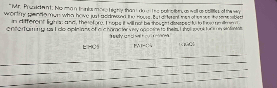 “Mr. President: No man thinks more highly than I do of the patriotism, as well as abilities, of the very 
worthy gentlemen who have just addressed the House. But different men often see the same subject 
in different lights; and, therefore, I hope it will not be thought disrespectful to those gentlemen if, 
entertaining as I do opinions of a character very opposite to theirs, I shall speak forth my sentiments 
freely and without reserve." 
ETHOS PATHOS LOGOS 
_ 
_ 
_ 
_