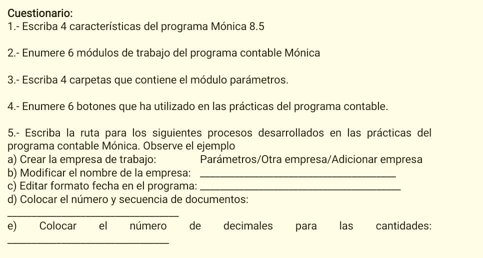 Cuestionario: 
1.- Escriba 4 características del programa Mónica 8.5
2.- Enumere 6 módulos de trabajo del programa contable Mónica 
3.- Escriba 4 carpetas que contiene el módulo parámetros. 
4.- Enumere 6 botones que ha utilizado en las prácticas del programa contable. 
5.- Escriba la ruta para los siguientes procesos desarrollados en las prácticas del 
programa contable Mónica. Observe el ejemplo 
a) Crear la empresa de trabajo: Parámetros/Otra empresa/Adicionar empresa 
b) Modificar el nombre de la empresa:_ 
c) Editar formato fecha en el programa:_ 
d) Colocar el número y secuencia de documentos: 
_ 
e) Colocar el número de decimales para las cantidades: 
_