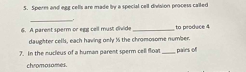 Sperm and egg cells are made by a special cell division process called 
_`. 
6. A parent sperm or egg cell must divide _to produce 4
daughter cells, each having only ½ the chromosome number. 
7. In the nucleus of a human parent sperm cell float _pairs of 
chromosomes.