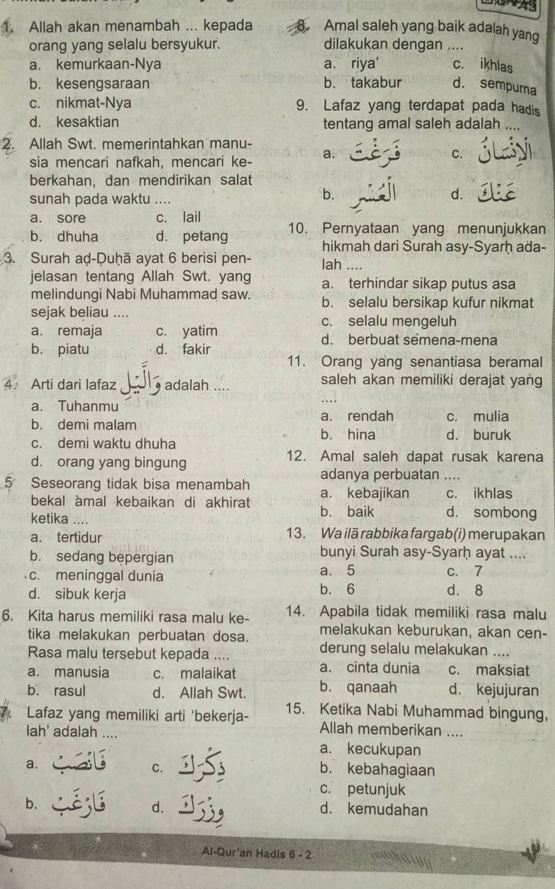 Allah akan menambah ... kepada Amal saleh yang baik adalah yang
orang yang selalu bersyukur. dilakukan dengan ....
a. kemurkaan-Nya a. riya' c. ikhlas
b. kesengsaraan b. takabur d. sempura
c. nikmat-Nya 9. Lafaz yang terdapat pada hadis
d. kesaktian tentang amal saleh adalah ....
2. Allah Swt. memerintahkan manu-
sia mencari nafkah, mencari ke- a.
C.
berkahan, dan mendirikan salat
sunah pada waktu …
b.
d.
a. sore c. lail
b. dhuha d. petang 10. Pernyataan yang menunjukkan
hikmah dari Surah asy-Syarḥ ada-
3. Surah aḍ-Duḥā ayat 6 berisi pen- lah ....
jelasan tentang Allah Swt. yang a. terhindar sikap putus asa
melindungi Nabi Muhammad saw. b. selalu bersikap kufur nikmat
sejak beliau ....
c. selalu mengeluh
a. remaja c. yatim d. berbuat semena-mena
b. piatu d. fakir
11. Orang yang senantiasa beramal
4. Arti dari lafaz , adalah ....
saleh akan memiliki derajat yang
a. Tuhanmu
b. demi malam a. rendah c. mulia
b. hina d. buruk
c. demi waktu dhuha
d. orang yang bingung
12. Amal saleh dapat rusak karena
adanya perbuatan ....
5 Seseorang tidak bisa menambah a. kebajikan c. ikhlas
bekal amal kebaikan di akhirat b. baik d. sombong
ketika ....
a. tertidur 13. Wa ilā rabbika fargab (i) merupakan
b. sedang bepergian
bunyi Surah asy-Syarḥ ayat ....
c. meninggal dunia a. 5 c. 7
d. sibuk kerja b. 6 d. 8
6. Kita harus memiliki rasa malu ke- 14. Apabila tidak memiliki rasa malu
tika melakukan perbuatan dosa.
melakukan keburukan, akan cen-
Rasa malu tersebut kepada ....
derung selalu melakukan ....
a. cinta dunia
a. manusia c. malaikat c. maksiat
b. rasul d. Allah Swt. b. qanaah d. kejujuran
7. Lafaz yang memiliki arti 'bekerja- 15. Ketika Nabi Muhammad bingung，
lah' adalah ....
Allah memberikan ....
a. kecukupan
a.
C. b. kebahagiaan
c. petunjuk
d.
b. d. kemudahan
* Al-Qur'an Hadis 6 - 2