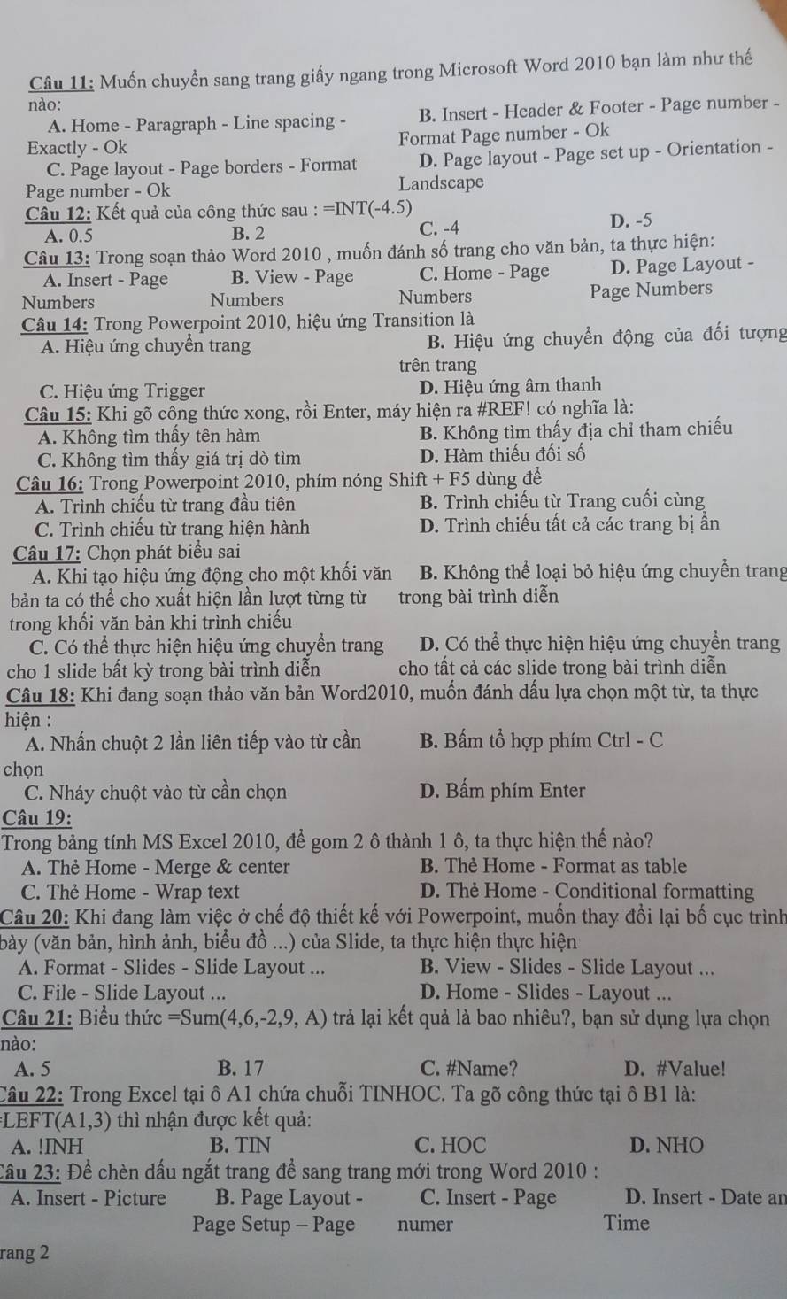 Muốn chuyển sang trang giấy ngang trong Microsoft Word 2010 bạn làm như thế
nào:
A. Home - Paragraph - Line spacing - B. Insert - Header & Footer - Page number -
Exactly - Ok
Format Page number - Ok
C. Page layout - Page borders - Format D. Page layout - Page set up - Orientation -
Page number - Ok Landscape
Câu 12: Kết quả của công thức sau : = =INT(-4.5)
A. 0.5 B. 2 C. -4 D. -5
Câu 13: Trong soạn thảo Word 2010 , muốn đánh số trang cho văn bản, ta thực hiện:
A. Insert - Page B. View - Page C. Home - Page D. Page Layout -
Numbers Numbers Numbers Page Numbers
Câu 14: Trong Powerpoint 2010, hiệu ứng Transition là
A. Hiệu ứng chuyển trang B. Hiệu ứng chuyển động của đối tượng
trên trang
C. Hiệu ứng Trigger D. Hiệu ứng âm thanh
Câu 15: Khi gõ công thức xong, rồi Enter, máy hiện ra #REF! có nghĩa là:
A. Không tìm thấy tên hàm B. Không tìm thấy địa chỉ tham chiếu
C. Không tìm thấy giá trị dò tìm D. Hàm thiếu đối số
Câu 16: Trong Powerpoint 2010, phím nóng Shift - +F5 dùng để
A. Trình chiếu từ trang đầu tiên B. Trình chiếu từ Trang cuối cùng
C. Trình chiếu từ trang hiện hành D. Trình chiếu tất cả các trang bị ần
Câu 17: Chọn phát biểu sai
A. Khi tạo hiệu ứng động cho một khối văn B. Không thể loại bỏ hiệu ứng chuyển trang
bản ta có thể cho xuất hiện lần lượt từng từ trong bài trình diễn
trong khối văn bản khi trình chiếu
C. Có thể thực hiện hiệu ứng chuyển trang D. Có thể thực hiện hiệu ứng chuyền trang
cho 1 slide bất kỳ trong bài trình diễn cho tất cả các slide trong bài trình diễn
Câu 18: Khi đang soạn thảo văn bản Word2010, muốn đánh dấu lựa chọn một từ, ta thực
hiện :
A. Nhấn chuột 2 lần liên tiếp vào từ cần B. Bấm tổ hợp phím Ctrl - C
chọn
C. Nháy chuột vào từ cần chọn D. Bấm phím Enter
Câu 19:
Trong bảng tính MS Excel 2010, để gom 2 ô thành 1 ô, ta thực hiện thế nào?
A. Thẻ Home - Merge & center B. Thè Home - Format as table
C. Thẻ Home - Wrap text D. Thẻ Home - Conditional formatting
Câu 20: Khi đang làm việc ở chế độ thiết kế với Powerpoint, muốn thay đổi lại bố cục trình
(bày (văn bản, hình ảnh, biểu đồ ...) của Slide, ta thực hiện thực hiện
A. Format - Slides - Slide Layout ... B. View - Slides - Slide Layout ...
C. File - Slide Layout ... D. Home - Slides - Layout ...
Câu 21: Biểu thức =Sum(4,6,-2,9,A) trả lại kết quả là bao nhiêu?, bạn sử dụng lựa chọn
nào:
A. 5 B. 17 C. #Name? D. #Value!
Câu 22: Trong Excel tại ô A1 chứa chuỗi TINHOC. Ta gõ công thức tại ô B1 là:
EFT (A1,3) thì nhận được kết quả:
A. !INH B. TIN C. HOC D. NHO
Cầu 23: Để chèn dấu ngắt trang để sang trang mới trong Word 2010 :
A. Insert - Picture B. Page Layout - C. Insert - Page D. Insert - Date an
Page Setup - Page numer Time
rang 2