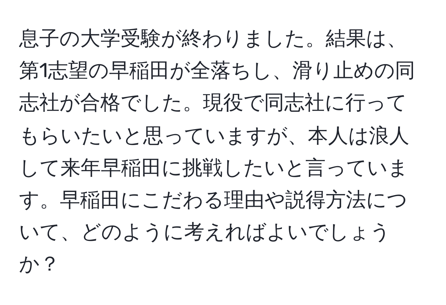 息子の大学受験が終わりました。結果は、第1志望の早稲田が全落ちし、滑り止めの同志社が合格でした。現役で同志社に行ってもらいたいと思っていますが、本人は浪人して来年早稲田に挑戦したいと言っています。早稲田にこだわる理由や説得方法について、どのように考えればよいでしょうか？