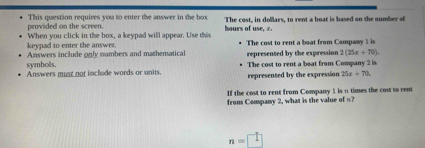 This question requires you to enter the answer in the box The cost, in dollars, to rent a boat is based on the number of 
provided on the screen. hours of use, x. 
When you click in the box, a keypad will appear. Use this 
keypad to enter the answer. The cost to rent a boat from Company 1 is 
Answers include only numbers and mathematical represented by the expression 2(25x+70). 
symbols. The cost to rent a boat from Company 2 is 
Answers must not include words or units. 
represented by the expression 25x+70. 
If the cost to rent from Company 1 is n times the cost to rent 
from Company 2, what is the value of n?
n=□