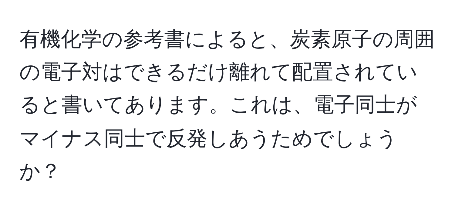 有機化学の参考書によると、炭素原子の周囲の電子対はできるだけ離れて配置されていると書いてあります。これは、電子同士がマイナス同士で反発しあうためでしょうか？