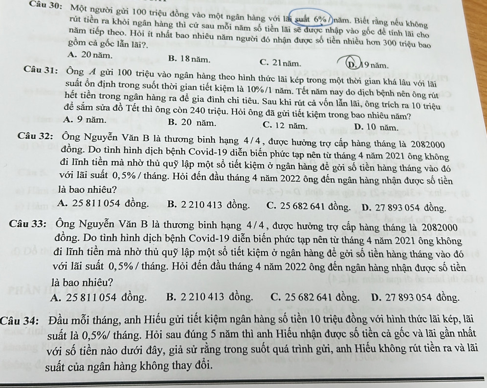 Một người gửi 100 triệu đồng vào một ngân hàng với lài suất 6% )năm. Biết rằng nếu không
rút tiền ra khỏi ngân hàng thì cứ sau mỗi năm số tiền lãi sẽ được nhập vào gốc đề tính lãi cho
năm tiếp theo. Hỏi ít nhất bao nhiêu năm người đó nhận được số tiền nhiều hơn 300 triệu bao
gồm cả gốc lẫn lãi?.
A. 20 năm. B. 18 năm. C. 21năm. D. 19 năm.
Câu 31: Ông Á gửi 100 triệu vào ngân hàng theo hình thức lãi kép trong một thời gian khá lâu với lãi
suất ổn định trong suốt thời gian tiết kiệm là 10%/1 năm. Tết năm nay do dịch bệnh nên ông rút
hết tiền trong ngân hàng ra để gia đình chi tiêu. Sau khi rút cả vốn lẫn lãi, ông trích ra 10 triệu
để sắm sửa đồ Tết thì ông còn 240 triệu. Hỏi ông đã gửi tiết kiệm trong bao nhiêu năm?
A. 9 năm. B. 20 năm. C. 12 năm. D. 10 năm.
Câu 32: Ông Nguyễn Văn B là thương binh hạng 4/4, được hưởng trợ cấp hàng tháng là 2082000
đồng. Do tình hình dịch bệnh Covid-19 diễn biến phức tạp nên từ tháng 4 năm 2021 ông không
đi lĩnh tiền mà nhờ thủ quỹ lập một sổ tiết kiệm ở ngân hàng để gởi số tiền hàng tháng vào đó
với lãi suất 0,5% / tháng. Hỏi đến đầu tháng 4 năm 2022 ông đến ngân hàng nhận được số tiền
là bao nhiêu?
A. 25 811 054 đồng. B. 2 210 413 đồng. C. 25 682 641 đồng. D. 27 893 054 đồng.
Câu 33: Ông Nguyễn Văn B là thương binh hạng 4/4, được hưởng trợ cấp hàng tháng là 2082000
đồng. Do tình hình dịch bệnh Covid-19 diễn biến phức tạp nên từ tháng 4 năm 2021 ông không
đi lĩnh tiền mà nhờ thủ quỹ lập một số tiết kiệm ở ngân hàng để gởi số tiền hàng tháng vào đó
với lãi suất 0,5% / tháng. Hỏi đến đầu tháng 4 năm 2022 ông đến ngân hàng nhận được số tiền
là bao nhiêu?
A. 25 811 054 đồng. B. 2 210 413 đồng. C. 25 682 641 đồng. D. 27 893 054 đồng.
Câu 34: Đầu mỗi tháng, anh Hiếu gửi tiết kiệm ngân hàng số tiền 10 triệu đồng với hình thức lãi kép, lãi
suất là 0,5%/ tháng. Hỏi sau đúng 5 năm thì anh Hiếu nhận được số tiền cả gốc và lãi gần nhất
với số tiền nào dưới đây, giả sử rằng trong suốt quá trình gửi, anh Hiếu không rút tiền ra và lãi
suất của ngân hàng không thay đổi.