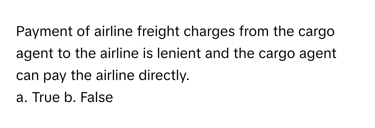 Payment of airline freight charges from the cargo agent to the airline is lenient and the cargo agent can pay the airline directly.

a. True b. False