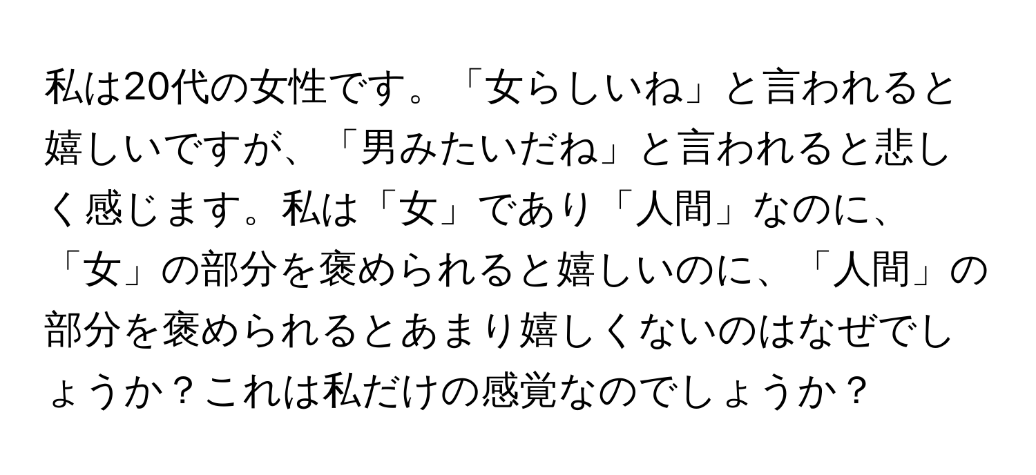 私は20代の女性です。「女らしいね」と言われると嬉しいですが、「男みたいだね」と言われると悲しく感じます。私は「女」であり「人間」なのに、「女」の部分を褒められると嬉しいのに、「人間」の部分を褒められるとあまり嬉しくないのはなぜでしょうか？これは私だけの感覚なのでしょうか？