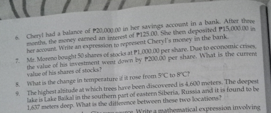 CheryI had a balance of P20,000.00 in her savings account in a bank. After three
months, the money earned an interest of P125.00. She then deposited P15,000.00 in 
her account. Write an expression to represent Cheryl's money in the bank. 
7. Mr. Moreno bought 50 shares of stocks at P1,000.00 per share. Due to economic crises, 
the value of his investment went down by P200.00 per share. What is the current 
value of his shares of stocks? 
8. What is the change in temperature if it rose from 5°C to 8°C ? 
9. The highest altitude at which trees have been discovered is 4,600 meters. The deepest 
lake is Lake Baikal in the southern part of eastern Siberia, Russia and it is found to be
1,637 meters deep. What is the difference between these two locations? 
urce Write a mathematical expression involving