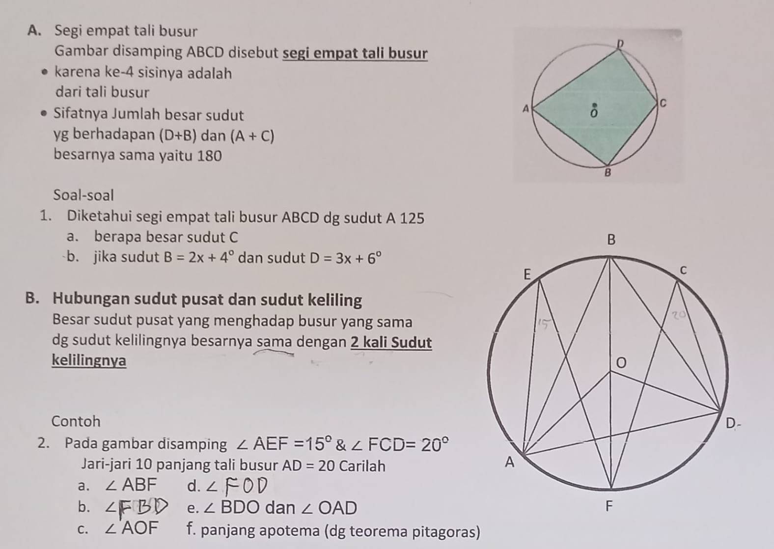 Segi empat tali busur 
Gambar disamping ABCD disebut segi empat tali busur 
karena ke- 4 sisinya adalah 
dari tali busur 
Sifatnya Jumlah besar sudut
yg berhadapan (D+B) dan (A+C)
besarnya sama yaitu 180
Soal-soal 
1. Diketahui segi empat tali busur ABCD dg sudut A 125
a. berapa besar sudut C
b. jika sudut B=2x+4° dan sudut D=3x+6°
B. Hubungan sudut pusat dan sudut keliling 
Besar sudut pusat yang menghadap busur yang sama 
dg sudut kelilingnya besarnya sama dengan 2 kali Sudut 
kelilingnya 
Contoh 
2. Pada gambar disamping ∠ AEF=15° & ∠ FCD=20°
Jari-jari 10 panjang tali busur AD=20 Carilah 
a. ∠ ABF d. ∠ FOD
b. ∠FBD e. ∠ BDO dan ∠ OAD
C. ∠ AOF f. panjang apotema (dg teorema pitagoras)