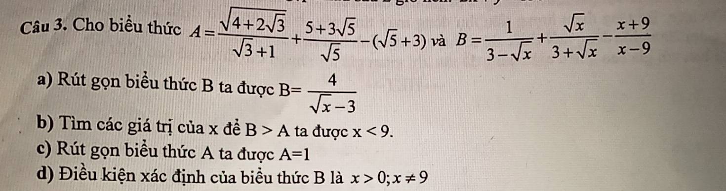 Cho biểu thức A=frac sqrt(4+2sqrt 3)sqrt(3)+1+ (5+3sqrt(5))/sqrt(5) -(sqrt(5)+3) và B= 1/3-sqrt(x) + sqrt(x)/3+sqrt(x) - (x+9)/x-9 
a) Rút gọn biểu thức B ta được B= 4/sqrt(x)-3 
b) Tìm các giá trị của x đề B>A ta được x<9</tex>. 
c) Rút gọn biều thức A ta được A=1
d) Điều kiện xác định của biểu thức B là x>0; x!= 9