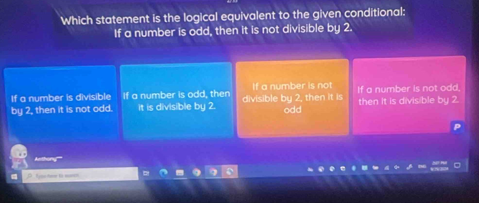 Which statement is the logical equivalent to the given conditional:
If a number is odd, then it is not divisible by 2.
If a number is not
If a number is divisible If a number is odd, then divisible by 2, then it is If a number is not odd,
by 2, then it is not odd. it is divisible by 2. odd then it is divisible by 
Anthony'''''
Tyou fere to munch