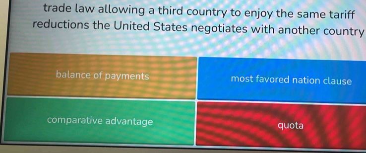 trade law allowing a third country to enjoy the same tariff
reductions the United States negotiates with another country
balance of payments most favored nation clause
comparative advantage quota