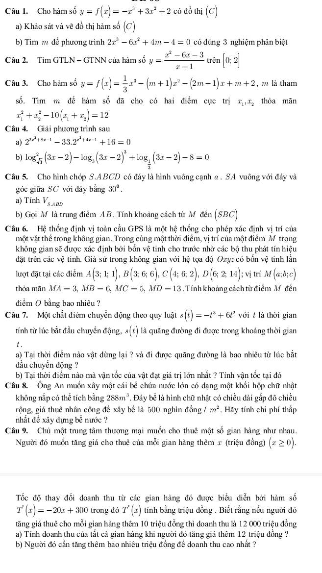 Cho hàm số y=f(x)=-x^3+3x^2+2 có đồ thi(C)
a) Khảo sát và vẽ đồ thị hàm số (c)
b) Tìm m để phương trình 2x^3-6x^2+4m-4=0 có đúng 3 nghiệm phân biệt
Câu 2. Tìm GTLN - GTNN của hàm số y= (x^2-6x-3)/x+1 tren[0;2]
Câu 3. Cho hàm số y=f(x)= 1/3 x^3-(m+1)x^2-(2m-1)x+m+2 , m là tham
số. Tìm m để hàm số đã cho có hai điểm cực trị x_1,x_2 thỏa mãn
x_1^(2+x_2^2-10(x_1)+x_2)=12
Câu 4. Giải phương trình sau
a) 2^(2x^2)+8x-1-33.2^(x^2)+4x-1+16=0
b) log _sqrt(3)^2(3x-2)-log _3(3x-2)^3+log _ 1/3 (3x-2)-8=0
Câu 5. Cho hình chóp S.ABCD có đáy là hình vuông cạnh α . SA vuông với đáy và
góc giữa SC với đáy bằng 30°.
a) Tính V_S.ABD
b) Gọi M là trung điểm AB. Tính khoảng cách từ M đến (SBC)
Câu 6. Hệ thống định vị toàn cầu GPS là một hệ thống cho phép xác định vị trí của
một vật thể trong không gian. Trong cùng một thời điểm, vị trí của một điểm M trong
không gian sẽ được xác định bởi bốn vệ tinh cho trước nhờ các bộ thu phát tín hiệu
đặt trên các vệ tinh. Giả sử trong không gian với hệ tọa độ Oxyz có bốn vệ tinh lần
lượt đặt tại các điểm A(3;1;1),B(3;6;6),C(4;6;2),D(6;2;14); vị trí M(a;b;c)
thỏa mãn MA=3,MB=6,MC=5,MD=13. Tính khoảng cách từ điểm Mô đến
điểm O bằng bao nhiêu ?
Câu 7. Một chất điêm chuyển động theo quy luật s(t)=-t^3+6t^2 với  là thời gian
tính từ lúc bắt đầu chuyển động, s(t) là quãng đường đi được trong khoảng thời gian
.
a) Tại thời điểm nào vật dừng lại ? và đi được quãng đường là bao nhiêu từ lúc bắt
đầu chuyển động ?
b) Tại thời điểm nào mà vận tốc của vật đạt giá trị lớn nhất ? Tính vận tốc tại đó
Câu 8. Ông An muốn xây một cái bể chứa nước lớn có dạng một khối hộp chữ nhật
không nắp có thể tích bằng 288m^3. Đáy bể là hình chữ nhật có chiều dài gấp đô chiều
rộng, giá thuê nhân công để xây bể là 500 nghìn đồng. m^2. Hãy tính chi phí thấp
nhất để xây dựng bể nước ?
Câu 9. Chủ một trung tâm thương mại muốn cho thuê một số gian hàng như nhau.
Người đó muốn tăng giá cho thuê của mỗi gian hàng thêm x (triệu đồng) (x≥ 0).
Tốc độ thay đổi doanh thu từ các gian hàng đó được biểu diễn bởi hàm số
T'(x)=-20x+300 trong đó T'(x) tính bằng triệu đồng . Biết rằng nếu người đó
tăng giá thuê cho mỗi gian hàng thêm 10 triệu đồng thì doanh thu là 12 000 triệu đồng
a) Tính doanh thu của tất cả gian hàng khi người đó tăng giá thêm 12 triệu đồng ?
b) Người đó cần tăng thêm bao nhiêu triệu đồng để doanh thu cao nhất ?