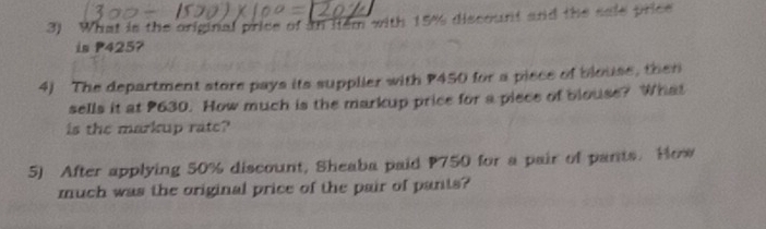 What is the original price of an item with 15% discount and the sale price 
is P425? 
4) The department store pays its supplier with P450 for a pisce of blouse, then 
sells it at P630. How much is the markup price for a piece of blouse? What 
is the markup rate? 
5) After applying 50% discount, Sheaba paid P750 for a pair of pants. How 
much was the original price of the pair of pants?