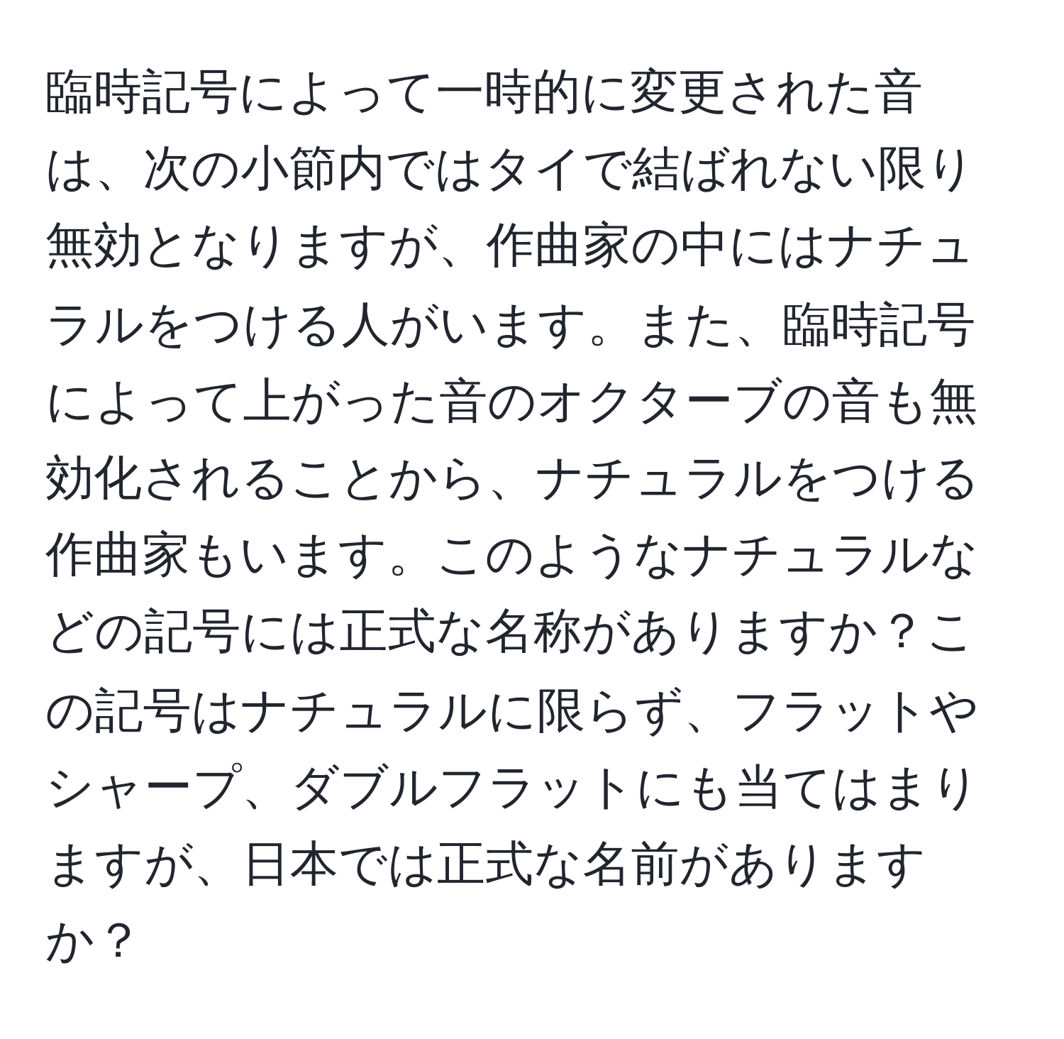 臨時記号によって一時的に変更された音は、次の小節内ではタイで結ばれない限り無効となりますが、作曲家の中にはナチュラルをつける人がいます。また、臨時記号によって上がった音のオクターブの音も無効化されることから、ナチュラルをつける作曲家もいます。このようなナチュラルなどの記号には正式な名称がありますか？この記号はナチュラルに限らず、フラットやシャープ、ダブルフラットにも当てはまりますが、日本では正式な名前がありますか？