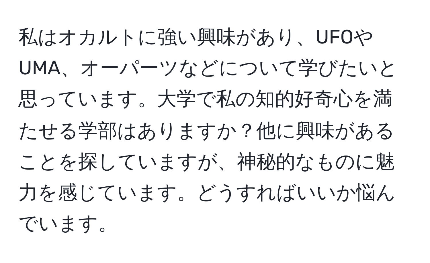 私はオカルトに強い興味があり、UFOやUMA、オーパーツなどについて学びたいと思っています。大学で私の知的好奇心を満たせる学部はありますか？他に興味があることを探していますが、神秘的なものに魅力を感じています。どうすればいいか悩んでいます。