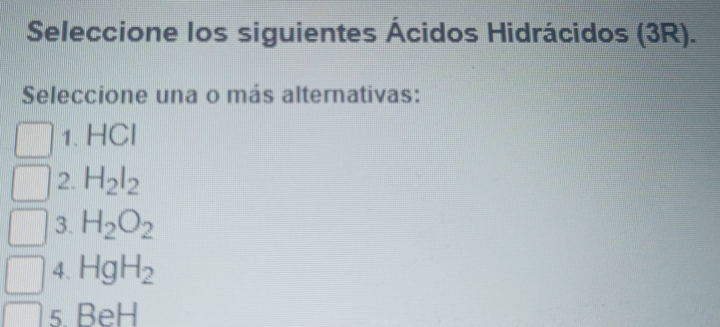 Seleccione los siguientes Ácidos Hidrácidos (3R).
Seleccione una o más alternativas:
1. HCl
2. H_2l_2
3. H_2O_2
4. HgH_2
5. E eb