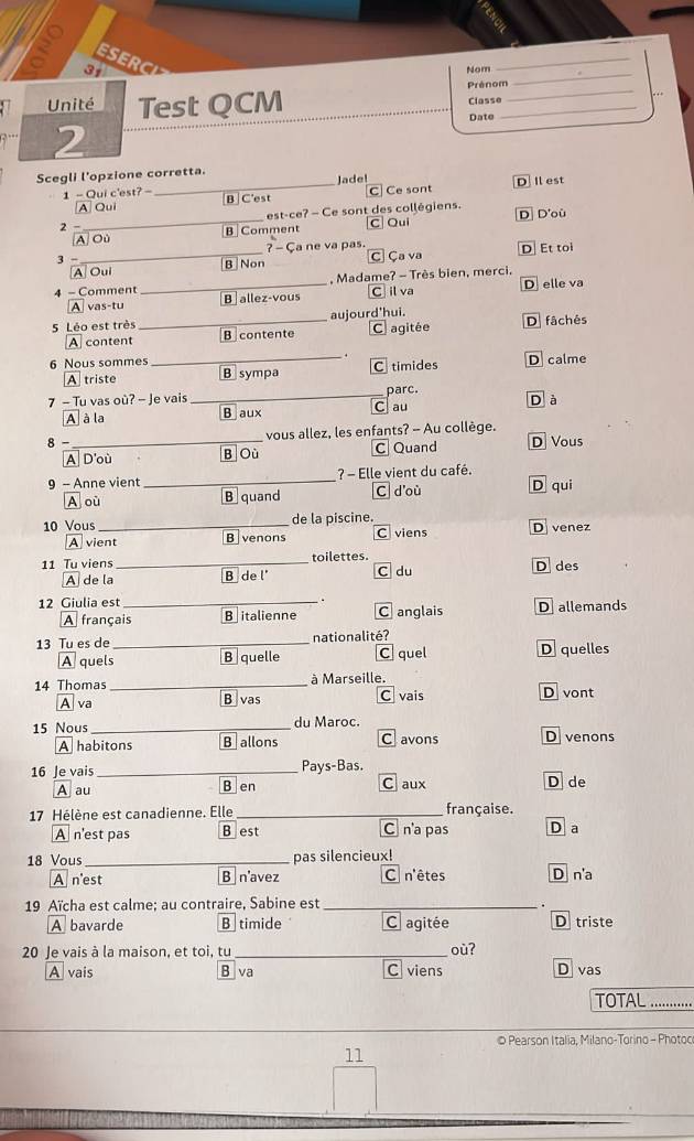 ESERC
3,
_
Nom
_
_
Prénom
Unité Test QCM
_
Classe .. .
Date
2
Scegli l'opzione corretta.
Jade!
1 - Qui c'est? - B C'est
_C Ce sont D I est
A Qui
est-ce? - Ce sont des collégiens.
2 -_ B Comment CQui D D'où
_
A Où
? - Ça ne va pas. D Et toi
3 - B Non
C Ça va
A Oui
4 - Comment _, Madame? - Très bien, merci,
- tu B allez-vous C il va D elle va
5 Léo est très _aujourd'hui. D fâchés
A content B contente C agitée
6 Nous sommes _D calme
A triste B sympa C timides
7 - Tu vas où? - Je vais _parc. D à
A à la B aux au
8 - _vous allez, les enfants? - Au collège.
A D'où B Où C Quand D Vous
9 - Anne vient _? - Elle vient du café.
A où B quand C d'où D qui
10 Vous _de la piscine. D venez
A vient B venons C viens
11 Tu viens_ toilettes.
A de la B de l' C du D des
12 Giulia est _C anglais D allemands
A français B italienne
13 Tu es de _nationalité?
A quels B quelle C quel D quelles
à Marseille.
14 Thomas _B vas
A va C vais D vont
15 Nous_ du Maroc. D venons
A habitons B allons C avons
16 Je vais _Pays-Bas. D de
A au B en C aux
17 Hélène est canadienne. Elle _française.
A n'est pas B est C na pas D a
18 Vous _pas silencieux!
A n'est B navez C n'êtes D n'a
19 Aïcha est calme; au contraire, Sabine est_
A bavarde B timide C agitée D triste
20 Je vais à la maison, et toi, tu_ où? D vas
A vais B va C viens
TOTAL ......
© Pearson Italia, Milano-Torino - Photoo
11