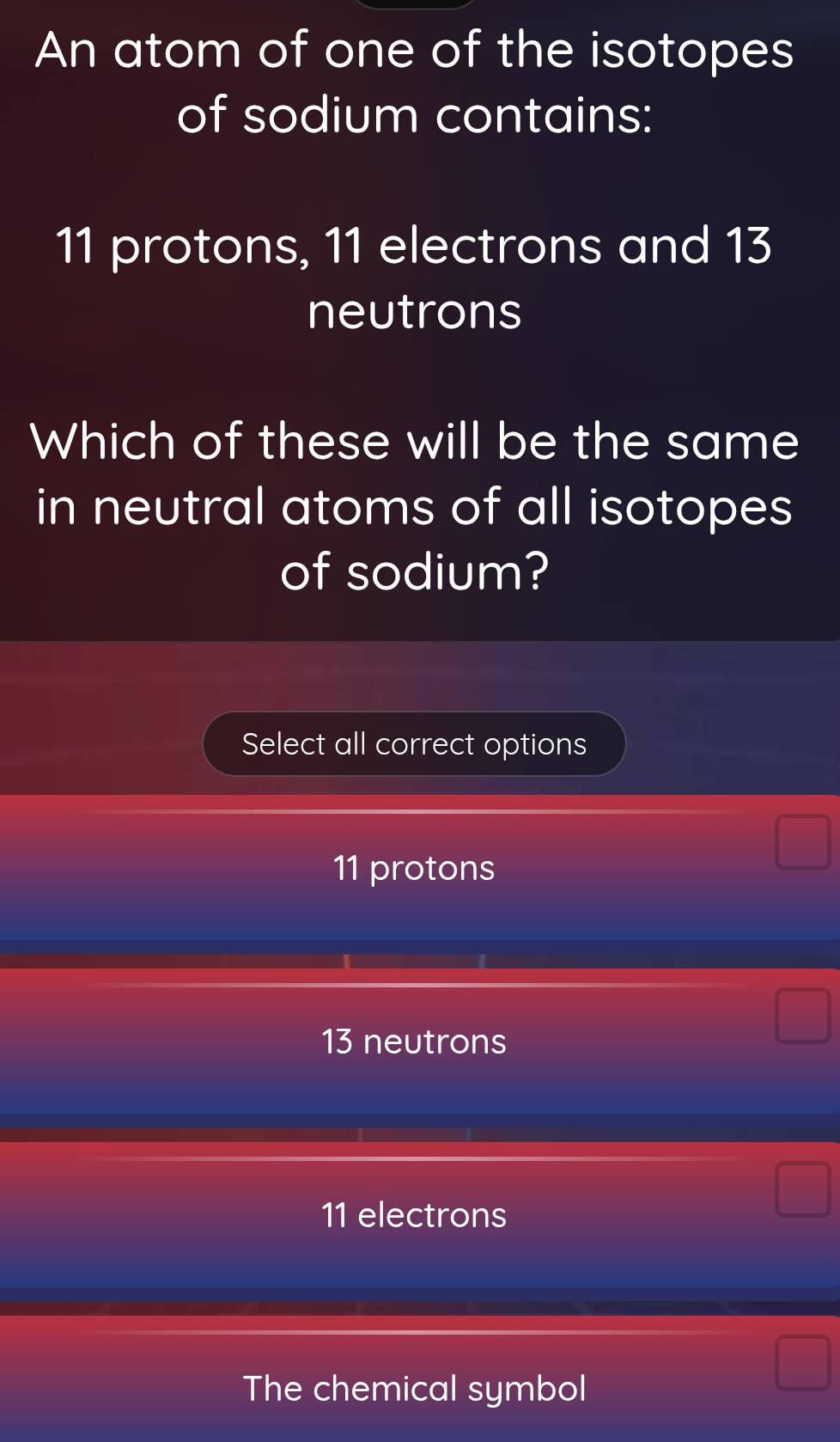 An atom of one of the isotopes
of sodium contains:
11 protons, 11 electrons and 13
neutrons
Which of these will be the same
in neutral atoms of all isotopes
of sodium?
Select all correct options
11 protons
13 neutrons
11 electrons
The chemical symbol