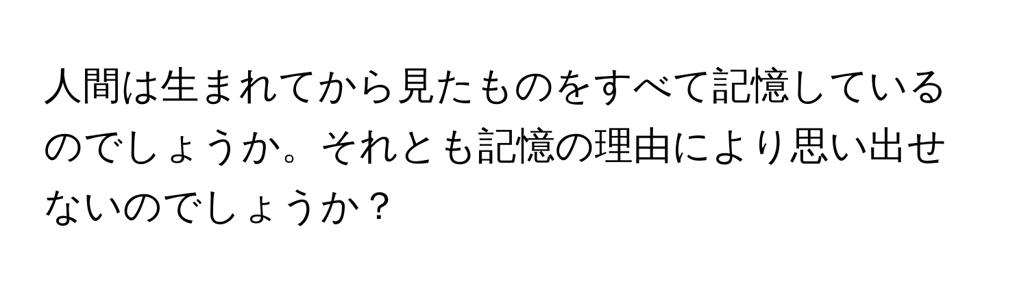 人間は生まれてから見たものをすべて記憶しているのでしょうか。それとも記憶の理由により思い出せないのでしょうか？