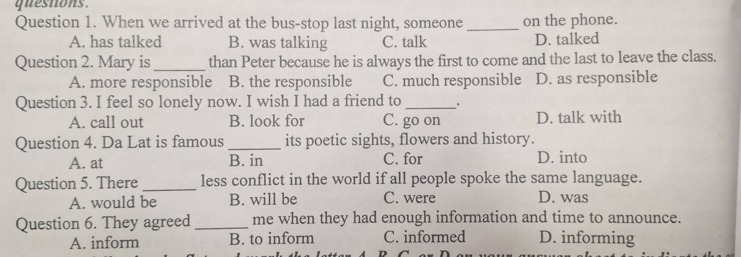 questions.
Question 1. When we arrived at the bus-stop last night, someone_ on the phone.
A. has talked B. was talking C. talk D. talked
Question 2. Mary is _than Peter because he is always the first to come and the last to leave the class.
A. more responsible B. the responsible C. much responsible D. as responsible
Question 3. I feel so lonely now. I wish I had a friend to_
.
A. call out B. look for C. go on D. talk with
Question 4. Da Lat is famous_ its poetic sights, flowers and history.
A. at B. in C. for D. into
Question 5. There _less conflict in the world if all people spoke the same language.
A. would be B. will be C. were D. was
Question 6. They agreed_
me when they had enough information and time to announce.
A. inform B. to inform C. informed D. informing