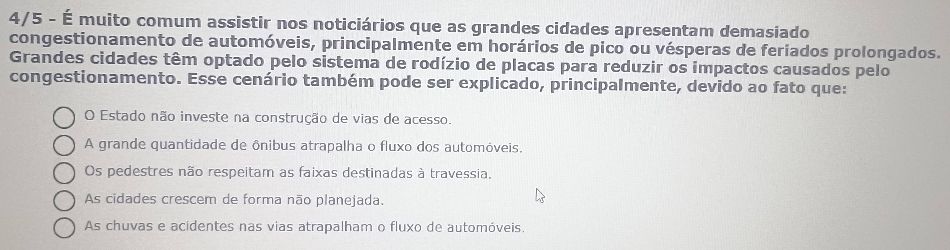 4/5 - É muito comum assistir nos noticiários que as grandes cidades apresentam demasiado
congestionamento de automóveis, principalmente em horários de pico ou vésperas de feriados prolongados.
Grandes cidades têm optado pelo sistema de rodízio de placas para reduzir os impactos causados pelo
congestionamento. Esse cenário também pode ser explicado, principalmente, devido ao fato que:
O Estado não investe na construção de vias de acesso.
A grande quantidade de ônibus atrapalha o fluxo dos automóveis.
Os pedestres não respeitam as faixas destinadas à travessia.
As cidades crescem de forma não planejada.
As chuvas e acidentes nas vias atrapalham o fluxo de automóveis.