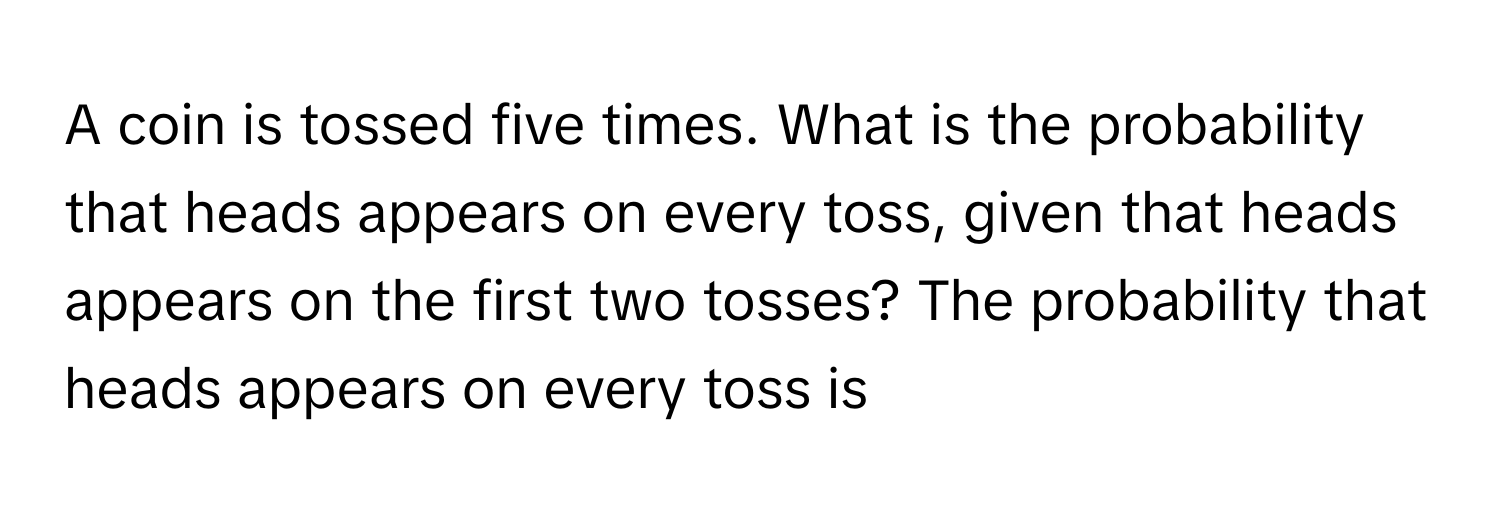 A coin is tossed five times. What is the probability that heads appears on every toss, given that heads appears on the first two tosses? The probability that heads appears on every toss is