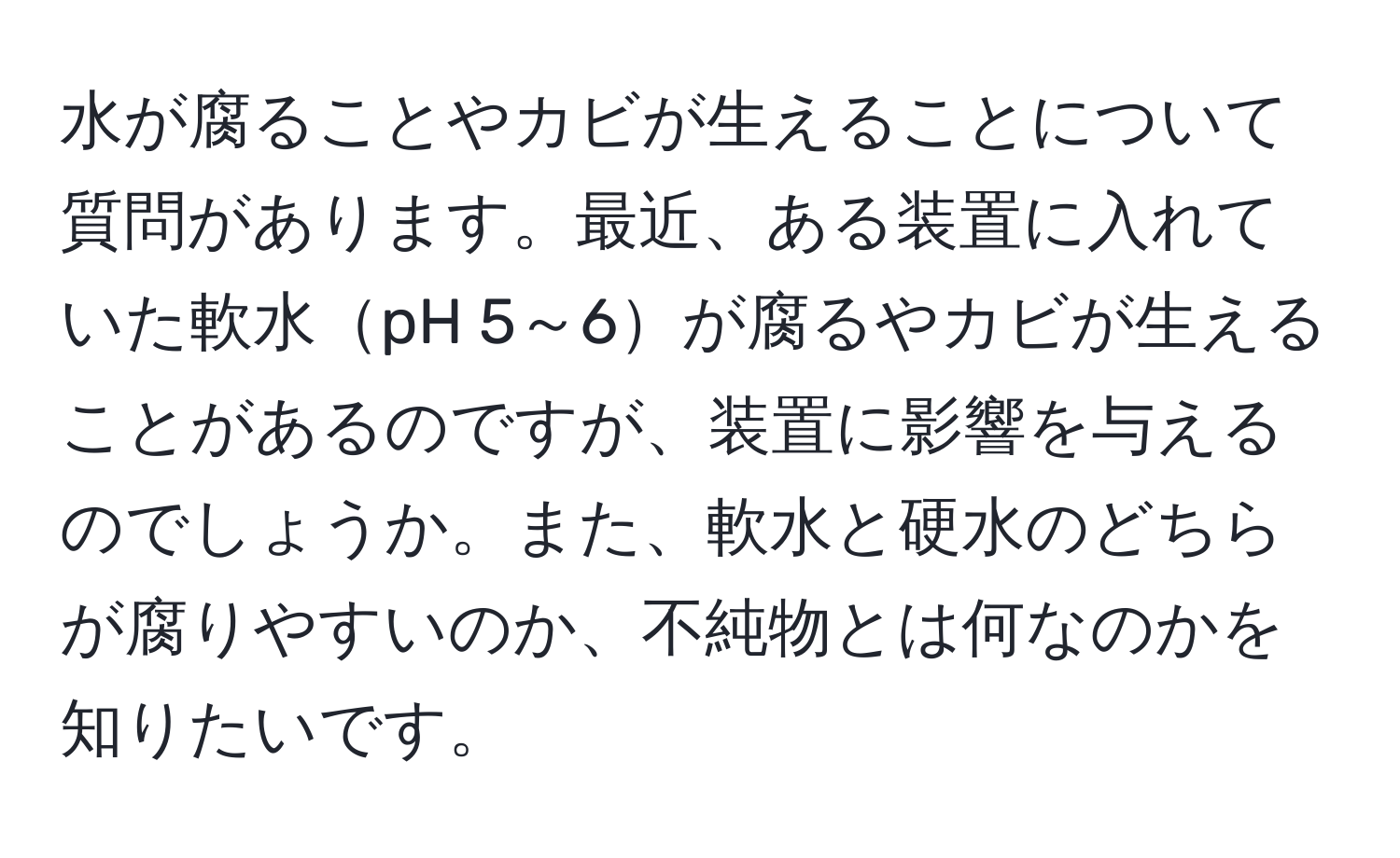 水が腐ることやカビが生えることについて質問があります。最近、ある装置に入れていた軟水pH 5～6が腐るやカビが生えることがあるのですが、装置に影響を与えるのでしょうか。また、軟水と硬水のどちらが腐りやすいのか、不純物とは何なのかを知りたいです。