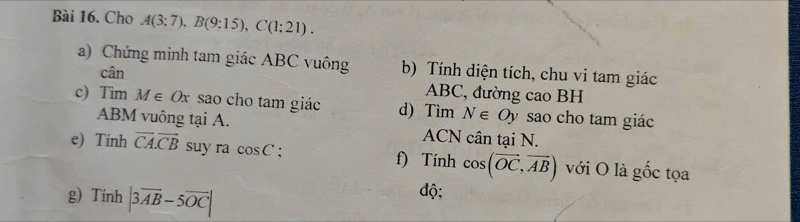 Cho A(3:7), B(9:15), C(1:21). 
a) Chứng minh tam giác ABC vuông b) Tính diện tích, chu vi tam giác 
cân
ABC, đường cao BH
c) Tim M∈ Ox sao cho tam giác d) Tìm N∈ Oy sao cho tam giác
ABM vuông tại A. ACN cân tại N. 
e) Tính overline CA. overline CB suy ra cos C : f) Tính cos (vector OC,vector AB) với O là gốc tọa 
g) Tính |3overline AB-5overline OC|
độ;