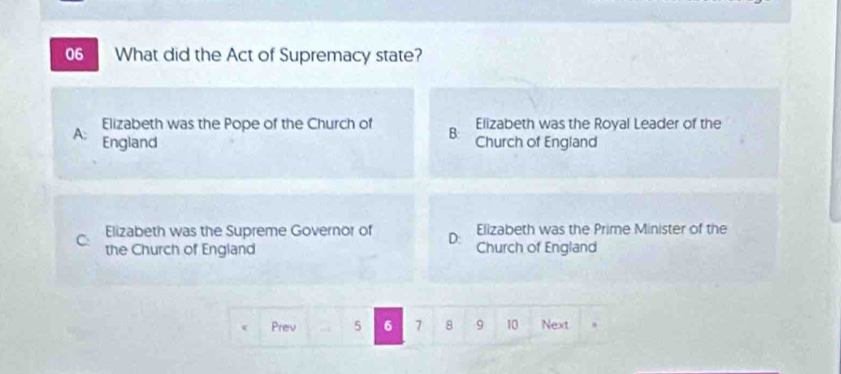 What did the Act of Supremacy state?
Elizabeth was the Pope of the Church of B: Elizabeth was the Royal Leader of the
A: England Church of England
Elizabeth was the Prime Minister of the
C: Elizabeth was the Supreme Governor of D: Church of England
the Church of England
Prev 5 6 7 8 9 10 Next