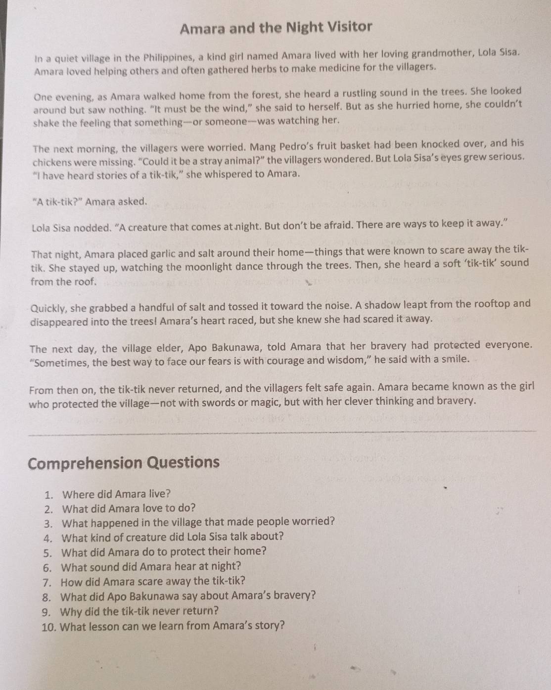 Amara and the Night Visitor
In a quiet village in the Philippines, a kind girl named Amara lived with her loving grandmother, Lola Sisa.
Amara loved helping others and often gathered herbs to make medicine for the villagers.
One evening, as Amara walked home from the forest, she heard a rustling sound in the trees. She looked
around but saw nothing. “It must be the wind,” she said to herself. But as she hurried home, she couldn’t
shake the feeling that something—or someone—was watching her.
The next morning, the villagers were worried. Mang Pedro's fruit basket had been knocked over, and his
chickens were missing. “Could it be a stray anima ?'' the villagers wondered. But Lola Sisa’s eyes grew serious.
“I have heard stories of a tik-tik,” she whispered to Amara.
“A tik-tik ?'' Amara asked.
Lola Sisa nodded. “A creature that comes at night. But don’t be afraid. There are ways to keep it away.”
That night, Amara placed garlic and salt around their home—things that were known to scare away the tik-
tik. She stayed up, watching the moonlight dance through the trees. Then, she heard a soft ‘tik-tik’ sound
from the roof.
Quickly, she grabbed a handful of salt and tossed it toward the noise. A shadow leapt from the rooftop and
disappeared into the trees! Amara’s heart raced, but she knew she had scared it away.
The next day, the village elder, Apo Bakunawa, told Amara that her bravery had protected everyone.
“Sometimes, the best way to face our fears is with courage and wisdom,” he said with a smile.
From then on, the tik-tik never returned, and the villagers felt safe again. Amara became known as the girl
who protected the village—not with swords or magic, but with her clever thinking and bravery.
Comprehension Questions
1. Where did Amara live?
2. What did Amara love to do?
3. What happened in the village that made people worried?
4. What kind of creature did Lola Sisa talk about?
5. What did Amara do to protect their home?
6. What sound did Amara hear at night?
7. How did Amara scare away the tik-tik?
8. What did Apo Bakunawa say about Amara’s bravery?
9. Why did the tik-tik never return?
10. What lesson can we learn from Amara’s story?