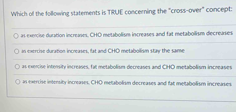 Which of the following statements is TRUE concerning the “cross-over” concept:
as exercise duration increases, CHO metabolism increases and fat metabolism decreases
as exercise duration increases, fat and CHO metabolism stay the same
as exercise intensity increases, fat metabolism decreases and CHO metabolism increases
as exercise intensity increases, CHO metabolism decreases and fat metabolism increases