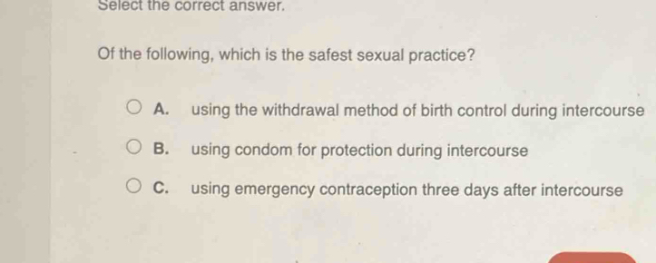 Select the correct answer.
Of the following, which is the safest sexual practice?
A. using the withdrawal method of birth control during intercourse
B. using condom for protection during intercourse
C. using emergency contraception three days after intercourse