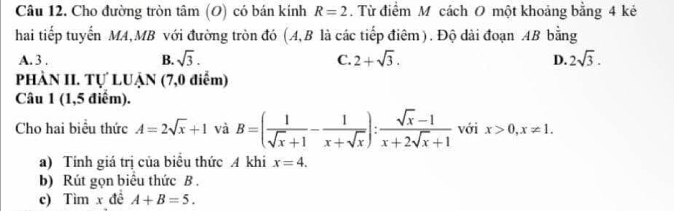 Cho đường tròn tâm (O) có bán kính R=2. Từ điểm M cách O một khoảng bằng 4 kẻ
hai tiếp tuyến MA,MB với đường tròn đó (A, B là các tiếp điêm). Độ dài đoạn AB bằng
A. 3. B. sqrt(3). C. 2+sqrt(3). D. 2sqrt(3). 
PHÀN II. Tự LUẠN (7,0 điểm)
Câu 1 (1,5 điểm).
Cho hai biểu thức A=2sqrt(x)+1 và B=( 1/sqrt(x)+1 - 1/x+sqrt(x) ): (sqrt(x)-1)/x+2sqrt(x)+1  với x>0, x!= 1. 
a) Tính giá trị của biêu thức A khi x=4. 
b) Rút gọn biểu thức B.
c) Tìm x đề A+B=5.