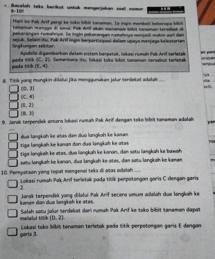 Bacalah teks berikut untuk mengerjakan soal nemor
8-10
Hari ini Pak Arif pergi ke toko bibit tanaman. Ia ingin membeli beberaps bibit
tanaman mangga di sana. Pak Arif akan menanom bibit tanaman tersebut d
pekarangan rumahnya. Ia ingin pekarangan rumahnya menjadi makin sari dan
lingkungan sekitar. sejuk. Selain itu. Pak Arif ingin berpartisipasi dalsm upays menjaga kelestarian
Apabila digambarkan dalam sistem berpetak, lokasi rumah Pak Arif terietak an yan
pada titik pada titik (C,2). Sementara itu, lokasi toko bibit tanaman tersebut terletak Hérapan r empu
(£,4),