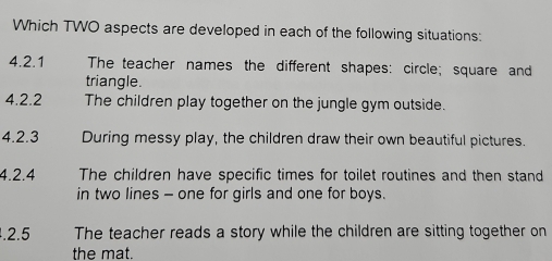 Which TWO aspects are developed in each of the following situations: 
4.2.1 The teacher names the different shapes: circle; square and 
triangle. 
4.2.2 The children play together on the jungle gym outside. 
4.2.3 During messy play, the children draw their own beautiful pictures. 
4.2.4 The children have specific times for toilet routines and then stand 
in two lines - one for girls and one for boys. 
.2.5 The teacher reads a story while the children are sitting together on 
the mat.