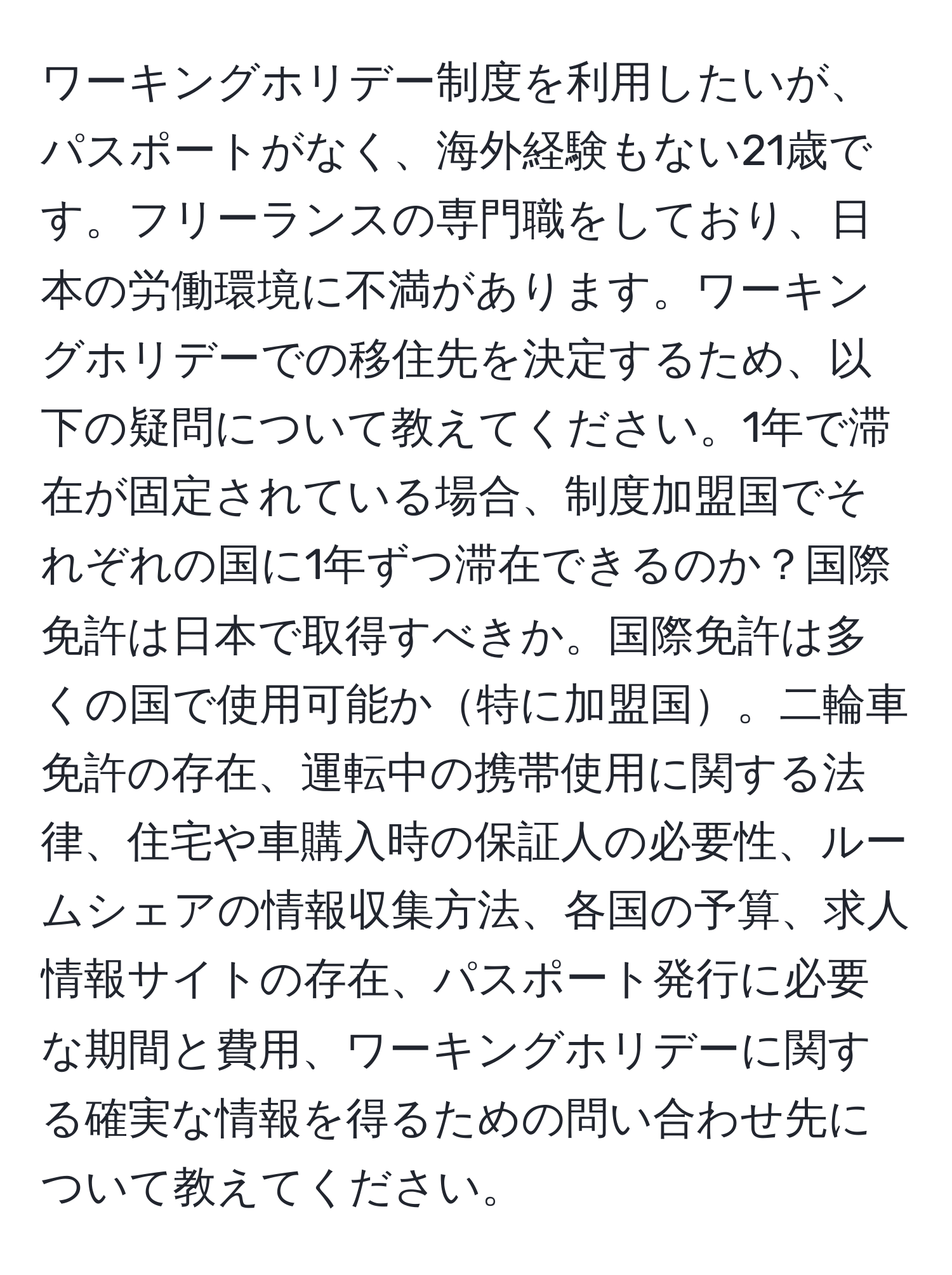 ワーキングホリデー制度を利用したいが、パスポートがなく、海外経験もない21歳です。フリーランスの専門職をしており、日本の労働環境に不満があります。ワーキングホリデーでの移住先を決定するため、以下の疑問について教えてください。1年で滞在が固定されている場合、制度加盟国でそれぞれの国に1年ずつ滞在できるのか？国際免許は日本で取得すべきか。国際免許は多くの国で使用可能か特に加盟国。二輪車免許の存在、運転中の携帯使用に関する法律、住宅や車購入時の保証人の必要性、ルームシェアの情報収集方法、各国の予算、求人情報サイトの存在、パスポート発行に必要な期間と費用、ワーキングホリデーに関する確実な情報を得るための問い合わせ先について教えてください。
