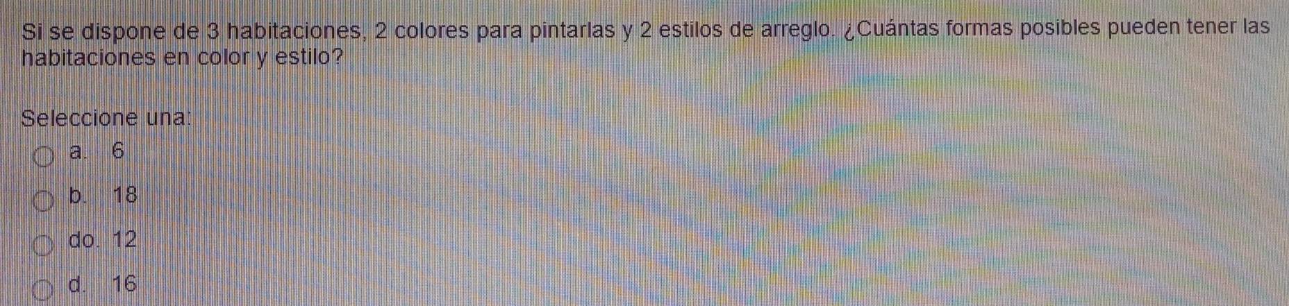 Si se dispone de 3 habitaciones, 2 colores para pintarlas y 2 estilos de arreglo. ¿Cuántas formas posibles pueden tener las
habitaciones en color y estilo?
Seleccione una:
a. 6
b. 18
do. 12
d. 16