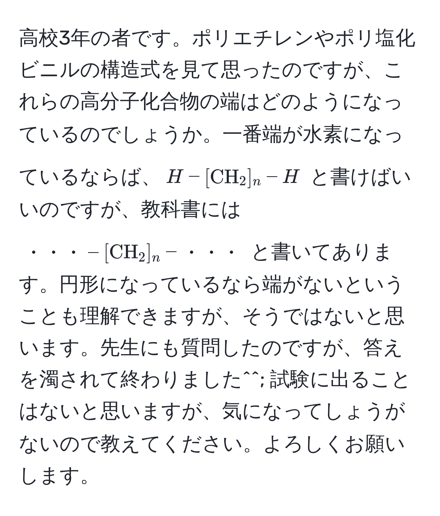 高校3年の者です。ポリエチレンやポリ塩化ビニルの構造式を見て思ったのですが、これらの高分子化合物の端はどのようになっているのでしょうか。一番端が水素になっているならば、$H-[CH_2]_n-H$ と書けばいいのですが、教科書には $・・・-[CH_2]_n-・・・$ と書いてあります。円形になっているなら端がないということも理解できますが、そうではないと思います。先生にも質問したのですが、答えを濁されて終わりました^^; 試験に出ることはないと思いますが、気になってしょうがないので教えてください。よろしくお願いします。