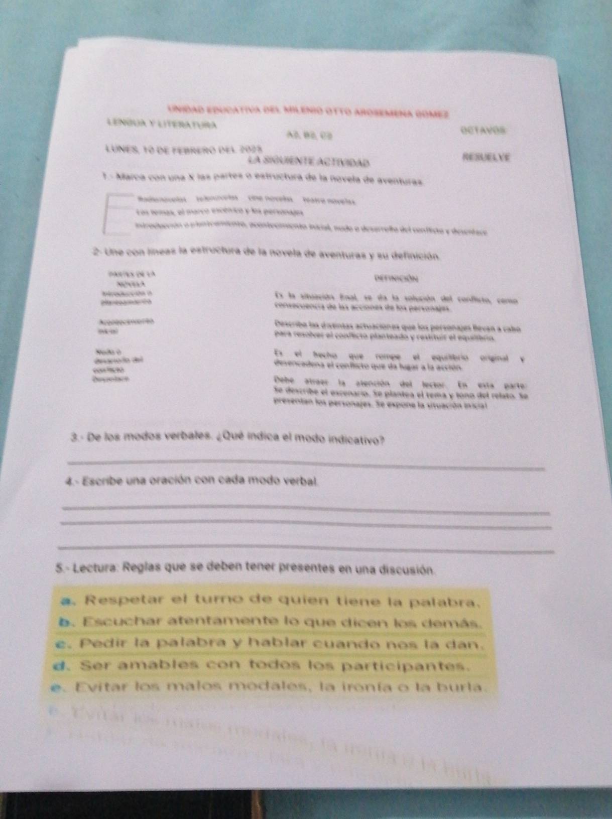 Unidad educativa del Milenió otto arosemena Gomez
LENÑUA y LITeRATURa OCTAVOS
AB,B2, C2
LUNES, 10 dE FEBRERO dEl 2025 RESAELVE
La SIGUIENTE ACTIVIDAD
1.- Marca con una X las partes o estructura de la novela de aventuras
dienovelas   telenuvelas'   cine nóvels  featro nóvelas
Los temas, el marco escénico y los personajes
introducción a planteaiento, acontecimiento inicial, nado o deserrella del conflicta y descrtace
2- Une con líneas la estructura de la novela de aventuras y su definición.
Dartes de la DefinicióN
  
Itroducción a Es la situación fnal, se da la solución del conflicto, censo
consecuencía de las acciones de los personajes.
Acontecinionto Describe las distintas actuaciónes que los personajes Bevan a cabo
,” para resolver el conflicto planteado y restituir el equiíbrio.
Es  el techo que rompe el equiliíbrio original v
dpariodo del
desencadena el conflicto que da lugar a la acción.
con 'có
Depolace Debe atráer la atención del lector. En esta parte:
Se describe el escenario. Se plantea el tema y tóno del relato. Se
presentan los personajes. Se expone la situación inicial
3.- De los modos verbales. ¿Qué indica el modo indicativo?
_
4.- Escribe una oración con cada modo verbal.
_
_
_
5.- Lectura: Reglas que se deben tener presentes en una discusión.
a. Respetar el turno de quien tiene la palabra.
. Escuchar atentamente lo que dicen los demás.
e. Pedir la palabra y hablar cuando nos la dan.
d. Ser amables con todos los participantes.
e. Evitar los malos modales, la ironía o la burla.
