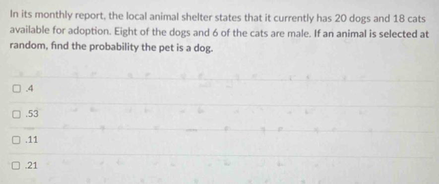 In its monthly report, the local animal shelter states that it currently has 20 dogs and 18 cats
available for adoption. Eight of the dogs and 6 of the cats are male. If an animal is selected at
random, find the probability the pet is a dog.. 4 . 53 . 11 . 21