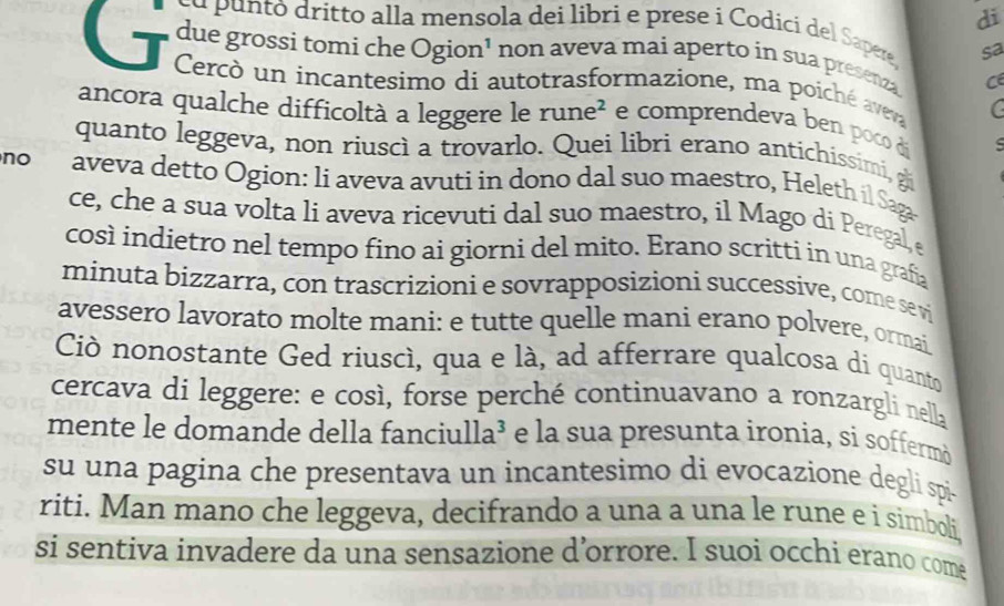 di 
cu puntó dritto alla mensola dei libri e prese i Codici del Sapere, sa 
due grossi tomi che Ogion¹ non aveva mai aperto in sua presenza C 
T Cercò un incantesimo di autotrasformazione, ma poiché aveva C 
ancora qualche difficoltà a leggere le rune² e comprendeva ben poco di 
quanto leggeva, non riuscì a trovarlo. Quei libri erano antichissimi, gi 
no aveva detto Ogion: li aveva avuti in dono dal suo maestro, Heleth il Saga 
ce, che a sua volta li aveva ricevuti dal suo maestro, il Mago di Peregal, e 
così indietro nel tempo fino ai giorni del mito. Erano scritti in una grafía 
minuta bizzarra, con trascrizioni e sovrapposizioni successive, come se vi 
avessero lavorato molte mani: e tutte quelle mani erano polvere, ormai 
Ciò nonostante Ged riuscì, qua e là, ad afferrare qualcosa di quanto 
cercava di leggere: e così, forse perché continuavano a ronzargli nella 
mente le domande della fanciulla³ e la sua presunta ironia, si soffermò 
su una pagina che presentava un incantesimo di evocazione degli spi- 
riti. Man mano che leggeva, decifrando a una a una le rune e i simboli, 
si sentiva invadere da una sensazione d’orrore. I suoi occhi erano come